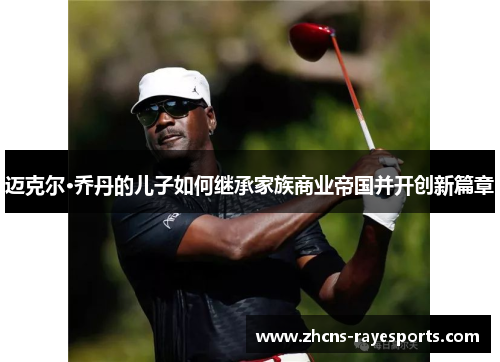 迈克尔·乔丹的儿子如何继承家族商业帝国并开创新篇章