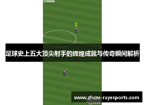 足球史上五大顶尖射手的辉煌成就与传奇瞬间解析