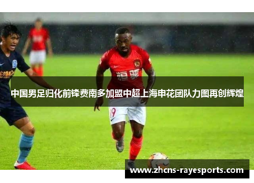 中国男足归化前锋费南多加盟中超上海申花团队力图再创辉煌